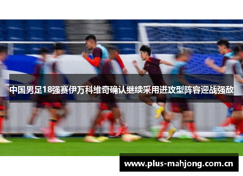中国男足18强赛伊万科维奇确认继续采用进攻型阵容迎战强敌 中国男足18强赛伊万科维奇确认继续采用进攻型阵容迎战强敌