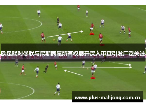 欧足联对曼联与尼斯同属所有权展开深入审查引发广泛关注 欧足联对曼联与尼斯同属所有权展开深入审查引发广泛关注